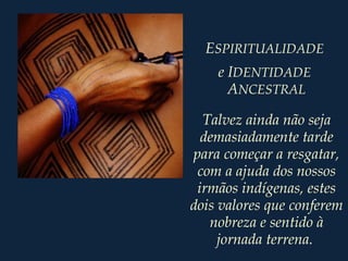 Talvez ainda não seja
demasiadamente tarde
para começar a resgatar,
com a ajuda dos nossos
irmãos indígenas, estes
dois valores que conferem
nobreza e sentido à
jornada terrena.
ESPIRITUALIDADE
e IDENTIDADE
ANCESTRAL
 