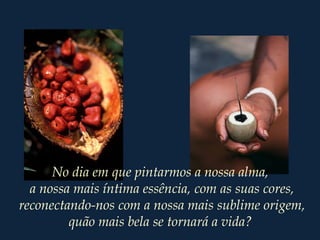 No dia em que pintarmos a nossa alma,
a nossa mais íntima essência, com as suas cores,
reconectando-nos com a nossa mais sublime origem,
quão mais bela se tornará a vida?
 