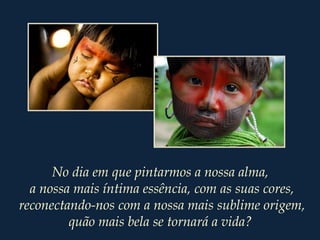 No dia em que pintarmos a nossa alma,
a nossa mais íntima essência, com as suas cores,
reconectando-nos com a nossa mais sublime origem,
quão mais bela se tornará a vida?
 