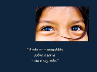 “Anda com mansidão
sobre a terra
– ela é sagrada.”
 