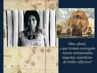 Mas, afinal,
o que teriam enxergado
nossos antepassados
naquelas superfícies
de brilho reflexivo?
 