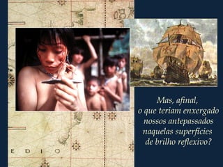 Mas, afinal,
o que teriam enxergado
nossos antepassados
naquelas superfícies
de brilho reflexivo?
 