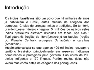 Introdução
lOs índios brasileiros são um povo que há milhares de anos
já habitavam o Brasil, antes mesmo da chegada dos
europeus. Cheios de crenças, mitos e tradições. Só território
brasileiro,esse número chegava 5 milhões de nativos estes
índios brasileiros estavam divididos em tribos, são elas :
Tupi-guaranis (região do litoral),macro-jê ou tapuias (região
do Planalto Central), aruaques (Amazônia) e caraíbas
(Amazônia) .
lAtualmente,calcula-se que apenas 400 mil índios ocupam o
território brasileiro, principalmente em reservas indígenas
demarcadas e protegidas pelo governo. São cerca de 200
etnias indígenas e 170 línguas. Porém, muitas delas não
vivem mas como antes da chegada dos portugueses.
 