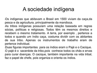 A sociedade indígena
lOs indígenas que abitavam o Brasil em 1500 viviam da caça,da
pesca e da agricultura, principalmente da mandioca.
lAs tribos indígenas possuíam uma relação baseada em regras
sócias, políticas e religiosas. Todos têm os mesmos direitos e
recebem o mesmo tratamento. A terra, por exemplo , pertence a
todos e quando um índio caça, costuma dividir com os abitantes
de sua tribo. Apenas os instrumentos de trabalho eram de
pertence individual.
lDuas figuras importantes para os índios eram o Pajé e o Cacique.
lO pajé é o sacerdote da tribo,pois conhece todos os chás e ervas
para curar doenças. O cacique, também importante na vida tribal,
faz o papel de chefe, pois organiza e orienta os índios.
 