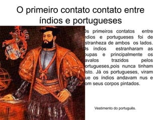 O primeiro contato contato entre
índios e portugueses
lOs primeiros contatos entre
índios e portugueses foi de
estranheza de ambos os lados.
Os índios estranharam as
roupas e principalmente os
cavalos trazidos pelos
portugueses,pois nunca tinham
visto. Já os portugueses, viram
que os índios andavam nus e
com seus corpos pintados.
Vestimento do português.
 