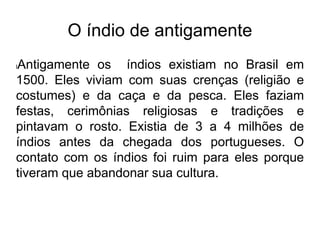 O índio de antigamente
lAntigamente os índios existiam no Brasil em
1500. Eles viviam com suas crenças (religião e
costumes) e da caça e da pesca. Eles faziam
festas, cerimônias religiosas e tradições e
pintavam o rosto. Existia de 3 a 4 milhões de
índios antes da chegada dos portugueses. O
contato com os índios foi ruim para eles porque
tiveram que abandonar sua cultura.
 
