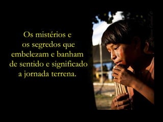 Os mistérios e  os segredos que embelezam e banham  de sentido e significado a jornada terrena.  