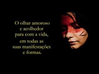 O olhar amoroso e acolhedor  para com a vida,  em todas as  suas manifestações  e formas. 