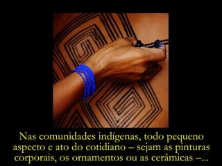 Nas comunidades indígenas, todo pequeno aspecto e ato do cotidiano – sejam as pinturas corporais, os ornamentos ou as cerâmicas –... 