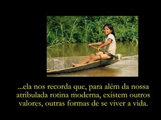 ...ela nos recorda que, para além da nossa atribulada rotina moderna, existem outros valores, outras formas de se viver a vida. 