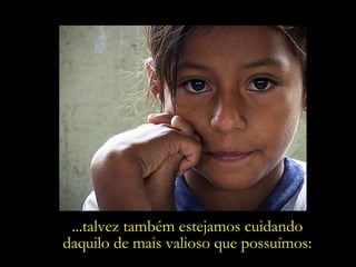 ...talvez também estejamos cuidando  daquilo de mais valioso que possuímos:  