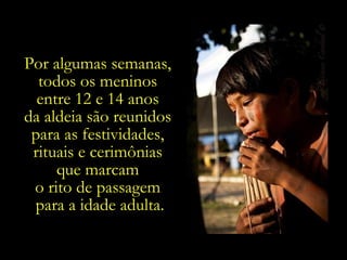 Por algumas semanas,  todos os meninos  entre 12 e 14 anos  da aldeia são reunidos  para as festividades,  rituais e cerimônias  que marcam  o rito de passagem  para a idade adulta. 