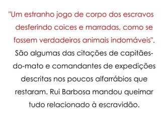 "Um estranho jogo de corpo dos escravos
 desferindo coices e marradas, como se
 fossem verdadeiros animais indomáveis".
 São algumas das citações de capitães-
 do-mato e comandantes de expedições
   descritas nos poucos alfarrábios que
 restaram. Rui Barbosa mandou queimar
     tudo relacionado à escravidão.
 