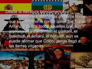 Desde la literatura latinoamericanaDesde la literatura latinoamericana
contemporánea, desde los primeros libroscontemporánea, desde los primeros libros
que se animaron a contar quién fue Túpacque se animaron a contar quién fue Túpac
Amaru, y desde todos aquellos que aúnAmaru, y desde todos aquellos que aún
pronuncian y transmiten el guaraní, elpronuncian y transmiten el guaraní, el
quechua, el aimara, el náhuatl, aún sequechua, el aimara, el náhuatl, aún se
puede afirmar que Colón, jamás llegó apuede afirmar que Colón, jamás llegó a
las tierras vírgenes.las tierras vírgenes.
 