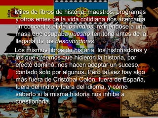 Miles de libros de historia, maestros, programasMiles de libros de historia, maestros, programas
y otros entes de la vida cotidiana nos acercan ay otros entes de la vida cotidiana nos acercan a
un concepto: el de losun concepto: el de los indiosindios, refiriéndose a una, refiriéndose a una
masa que ocupabamasa que ocupaba nuestronuestro territorio antes de laterritorio antes de la
llegada de losllegada de los descubridoresdescubridores..
Los mismos libros de historia, los historiadores yLos mismos libros de historia, los historiadores y
los que creemos que hicieron la historia, porlos que creemos que hicieron la historia, por
efecto dominó, nos hacen aceptar un suceso,efecto dominó, nos hacen aceptar un suceso,
contado solo por algunos. Pero tal vez hay algocontado solo por algunos. Pero tal vez hay algo
más fuera de Cristóbal Colón, fuera de España,más fuera de Cristóbal Colón, fuera de España,
fuera del indio y fuera del idioma, y cómofuera del indio y fuera del idioma, y cómo
saberlo si la misma historia nos inhibe asaberlo si la misma historia nos inhibe a
cuestionarla.cuestionarla.
 