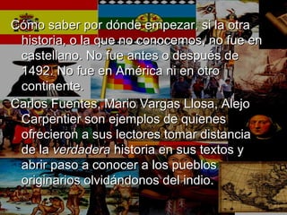 Cómo saber por dónde empezar, si la otraCómo saber por dónde empezar, si la otra
historia, o la que no conocemos, no fue enhistoria, o la que no conocemos, no fue en
castellano. No fue antes o después decastellano. No fue antes o después de
1492. No fue en América ni en otro1492. No fue en América ni en otro
continente.continente.
Carlos Fuentes, Mario Vargas Llosa, AlejoCarlos Fuentes, Mario Vargas Llosa, Alejo
Carpentier son ejemplos de quienesCarpentier son ejemplos de quienes
ofrecieron a sus lectores tomar distanciaofrecieron a sus lectores tomar distancia
de lade la verdaderaverdadera historia en sus textos yhistoria en sus textos y
abrir paso a conocer a los pueblosabrir paso a conocer a los pueblos
originarios olvidándonos del indio.originarios olvidándonos del indio.
 