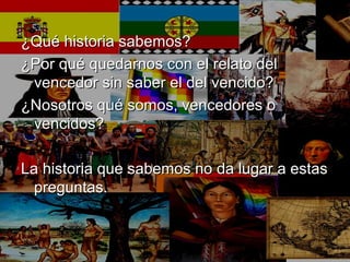 ¿Qué historia sabemos?¿Qué historia sabemos?
¿Por qué quedarnos con el relato del¿Por qué quedarnos con el relato del
vencedor sin saber el del vencido?vencedor sin saber el del vencido?
¿Nosotros qué somos, vencedores o¿Nosotros qué somos, vencedores o
vencidos?vencidos?
La historia que sabemos no da lugar a estasLa historia que sabemos no da lugar a estas
preguntas.preguntas.
 