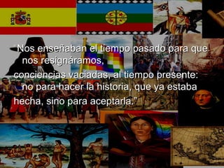 ““Nos enseñaban el tiempo pasado para queNos enseñaban el tiempo pasado para que
nos resignáramos,nos resignáramos,
conciencias vaciadas, al tiempo presente:conciencias vaciadas, al tiempo presente:
no para hacer la historia, que ya estabano para hacer la historia, que ya estaba
hecha, sino para aceptarla.”hecha, sino para aceptarla.”
 