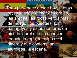 ““Todo pertenece desde hoy, a esosTodo pertenece desde hoy, a esos
reyes lejanos: el mar de corales,reyes lejanos: el mar de corales,
las arenas, las rocas verdísimaslas arenas, las rocas verdísimas
de musgo, los bosques, losde musgo, los bosques, los
papagayos y estos hombres depapagayos y estos hombres de
piel de laurel que no conocenpiel de laurel que no conocen
todavía la ropa, la culpa ni eltodavía la ropa, la culpa ni el
dinero y que contemplan,dinero y que contemplan,
aturdidos, la escena.”aturdidos, la escena.”
 