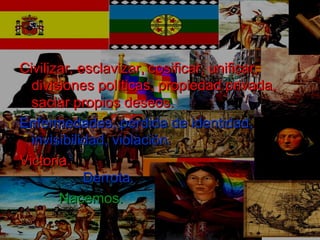 Civilizar, esclavizar, cosificar, unificar,Civilizar, esclavizar, cosificar, unificar,
divisiones políticas, propiedad privada,divisiones políticas, propiedad privada,
saciar propios deseos.saciar propios deseos.
Enfermedades, pérdida de identidad,Enfermedades, pérdida de identidad,
invisibilidad, violación.invisibilidad, violación.
Victoria.Victoria.
Derrota.Derrota.
Nacemos.Nacemos.
 