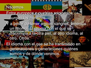 Nacemos.Nacemos.
Entre europeos e pueblos originarios,Entre europeos e pueblos originarios,
surgen los mestizos.surgen los mestizos.
Y a pesar de tener ambas sangres, tenemosY a pesar de tener ambas sangres, tenemos
un idioma. El idioma con el que seun idioma. El idioma con el que se
discrimina a la otra piel, al otro idioma, aldiscrimina a la otra piel, al otro idioma, al
otro.otro. OtrosOtros..
El idioma con el que se ha transmitido enEl idioma con el que se ha transmitido en
generaciones y generaciones quiénesgeneraciones y generaciones quiénes
somos y de dónde venimos.somos y de dónde venimos.
 