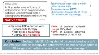 Study Design- Open-label, 3-month
observational study
Study Population- 2073
Intervention- Indapamide SR 1.5 mg
OD added to existing therapy
In the overall BP reduction with
Indapamide therapy,
SBP by 33 ± 16 mmHg
DBP by 19 ± 10 mmHg
kram, J., et al. "Antihypertensive efficacy of indapamide SR in hypertensive patients uncontrolled with a background therapy: the NATIVE study." Current medical research and opinion 23.12 (2007): 2929-2936.
Conclusion - Indapamide SR 1.5mg should be considered as a safe
and effective add-on therapy for patients who do not achieve optimal
BP targets with other classes of antihypertensive agent
84% of patients achieved
target SBP ( 140)
≤
61% of patients achieving
normalization (< 140 /< 90)
NATIVE STUDY
 