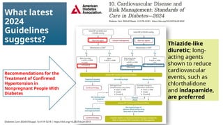 What latest
2024
Guidelines
suggests?
Recommendations for the
Treatment of Confirmed
Hypertension in
Nonpregnant People With
Diabetes
Thiazide-like
diuretic; long-
acting agents
shown to reduce
cardiovascular
events, such as
chlorthalidone
and indapamide,
are preferred
Diabetes Care 2024;47(Suppl. 1):S179–S218 | https://doi.org/10.2337/dc24-S010
 