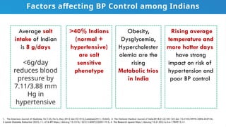 Average salt
intake of Indian
is 8 g/days
<6g/day
reduces blood
pressure by
7.11/3.88 mm
Hg in
hypertensive
>40% Indians
(normal +
hypertensive)
are salt
sensitive
phenotype
1. The American Journal of Medicine, Vol 125, No 5, May 2012 doi:10.1016/j.amjmed.2011.10.023; 2 The National Medical Journal of India2018:31:3;140-145 doi: 10.4103/0970-258X.255754;
3 Lancet Diabetes Endocrinol 2023; 11: 474–89 https://doi.org/10.1016/ S2213-8587(23)00119-5; 4 The Research square https://doi.org/10.21203/rs.3.rs-1780915/v1
Obesity,
Dysglycemia,
Hypercholester
olemia are the
rising
Metabolic trios
in India
Rising average
temperature and
more hotter days
have strong
impact on risk of
hypertension and
poor BP control
Factors affecting BP Control among Indians
 