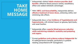 TAKE
HOME
MESSAGE
 Indapamide’s distinct Indole structure provides dual
benefits: effective blood pressure control, vasodilatory
effect and added metabolic advantages
 With 100% oral bioavailability, Indapamide delivers
effective treatment at lower doses, enhancing safety and
minimizing side effects.
 Indapamide shows a low incidence of hypokalaemia and
hyponatremia, with minimal impact on glucose, lipid levels,
and renal function.
 Indapamide offers superior blood pressure reduction
while maintaining metabolic neutrality and protecting
end organs.
 Current guidelines and evidence endorse Indapamide for
its antihypertensive benefits, particularly in patients
needing comprehensive BP management.
 
