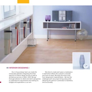 Our in-house design team can create the
immaculate splendors integrating the entire
spectrum of interior design services as well as
architectural services in Delhi / NCR. We pay
thorough attention to detail and client’s perspective
to understand his requirements and meeting his
budgets and expectations is our aim.
We strive to create each space a masterpiece
in itself which reflects the customer’s character
and vision of space. We enjoy the entire route
from designing to implementation. We love the
challenges each new project brings along while
delivering the optimum combination of aesthetics
and functionality.
interior designing
 