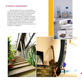 project management
We have ‘state-of-the-art’ in-house facilities
covering all aspects from design to execution which
include the likes of Architecture, Structural Design,
Facility Planning, Interior Designing, Quantity
Survey, Project Management, Complete Furnishing
Solution, Sourcing, Signage, Manpower Consulting,
Training and Supervision. This capability of handling
all aspects of a project has earned us a reputation
of driving projects on fast tracking basis, which
benefits the Client with quick turn over periods from
conception to realization.
 