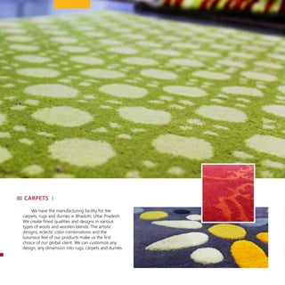 We have the manufacturing facility for the
carpets, rugs and durries in Bhadohi, Uttar Pradesh.
We create finest qualities and designs in various
types of wools and woollen blends. The artistic
designs, eclectic color combinations and the
luxurious feel of our products make us the first
choice of our global client. We can customize any
design, any dimension into rugs, carpets and durries.
carpets
 