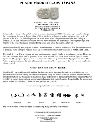 PUNCH MARKED KARSHAPANA




                                        IMAGE ENLARGED TO SHOW DETAIL
                                           ORDER CODE: INDIPUNCH
                                          OBVERSE: VARIOUS SYMBOLS
                                          REVERSE: VARIOUS SYMBOLS
                                                METAL: SILVER

India developed some of the world's earliest coins sometime around 600BC. The coins were made by taking a
flat, though often irregularly shaped, piece of silver, cutting it to the proper weight, then applying a series of
punches to the front of it, indicating where and when it was made. The punches covered a wide variety of
symbols. As the coin circulated, additional punches were sometimes put on the back, verifying the weight and
fineness of the coin. These coins continued to be issued until about the second century BC.

Ancient coins initially bore only one symbol. Later the number of symbols increased to five. Since the technique
of punching coins is unique, the coins made are known to numismatists and historians as Punch Mark Coins.

The punch devices of these coins do not have any inscription; instead they have a number of symbols. These run
into several various forms such as geometrical and floral patterns, trees, hills, birds, animals, reptiles, human
figures etc. The groups of symbols on these coins were confined to specific or limited geographical areas. This
feature helps to distinguish the coins of one area from another. The reverse side of the coin was impressed with
minute symbols.

                                   Mauryan Punch mark coins 300 - 100 BCE

Issued initially by merchant Guilds and later by States, the coins represented a trade currency belonging to a
period of intensive trade activity and urban development. They are broadly classified into two periods: the first
period (attributed to the Janapadas or small local states) and the second period (attributed to the Imperial Mauryan
period). The motifs found on these coins were mostly drawn from nature featuring depictions like the sun, various
animal motifs, trees, hills etc… and some were geometrical symbols.

                               The six common punch marks found on the coins are:




             Elephants          Hills          Trees             Sun         Geometrics         Flowers

The punch marked coins have been an interesting study for many numismatists.


                                         COINS AVAILABLE IN VARIOUS GRADES

                                         EDUCATIONAL COIN COMPANY
                                             WWW.EDUCATIONALCOIN.COM
                                                    (845) 691-6100
                                               info@educationalcoin.com
 