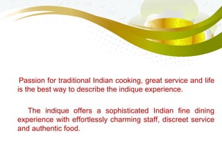 Passion for traditional Indian cooking, great service and life
is the best way to describe the indique experience.
The indique offers a sophisticated Indian fine dining
experience with effortlessly charming staff, discreet service
and authentic food.
 