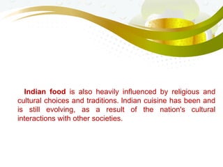 Indian food is also heavily influenced by religious and
cultural choices and traditions. Indian cuisine has been and
is still evolving, as a result of the nation's cultural
interactions with other societies.
 