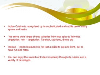 • Indian Cuisine is recognised by its sophisticated and subtle use of many
spices and herbs.
• We serve wide range of food varieties from less spicy to fiery hot,
vegetarian, non – vegetarian, Tandoor, sea food, drinks etc
• Indique – Indian restaurant is not just a place to eat and drink, but to
have fun and relax.
• You can enjoy the warmth of Indian hospitality through its cuisine and a
variety of beverages.
 