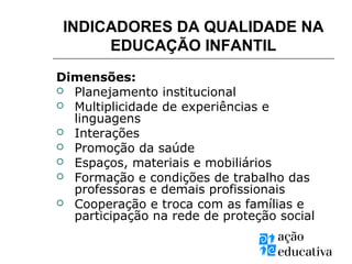 Dimensões:
 Planejamento institucional
 Multiplicidade de experiências e
linguagens
 Interações
 Promoção da saúde
 Espaços, materiais e mobiliários
 Formação e condições de trabalho das
professoras e demais profissionais
 Cooperação e troca com as famílias e
participação na rede de proteção social
INDICADORES DA QUALIDADE NA
EDUCAÇÃO INFANTIL
 