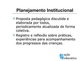  Proposta pedagógica discutida e
elaborada por todos,
periodicamente atualizada de forma
coletiva.
 Registro e reflexão sobre práticas,
experiências para acompanhamento
dos progressos das crianças.
Planejamento Institucional
 