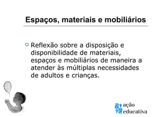 Espaços, materiais e mobiliários
 Reflexão sobre a disposição e
disponibilidade de materiais,
espaços e mobiliários de maneira a
atender às múltiplas necessidades
de adultos e crianças.
 
