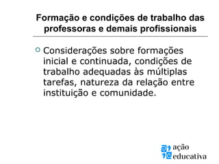 Formação e condições de trabalho das
professoras e demais profissionais
 Considerações sobre formações
inicial e continuada, condições de
trabalho adequadas às múltiplas
tarefas, natureza da relação entre
instituição e comunidade.
 