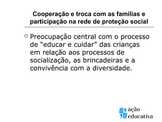 Cooperação e troca com as famílias e
participação na rede de proteção social
 Preocupação central com o processo
de “educar e cuidar” das crianças
em relação aos processos de
socialização, as brincadeiras e a
convivência com a diversidade.
 