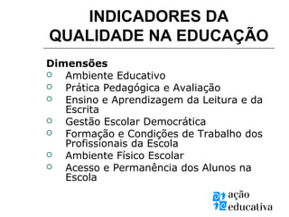 INDICADORES DA
QUALIDADE NA EDUCAÇÃO
Dimensões
 Ambiente Educativo
 Prática Pedagógica e Avaliação
 Ensino e Aprendizagem da Leitura e da
Escrita
 Gestão Escolar Democrática
 Formação e Condições de Trabalho dos
Profissionais da Escola
 Ambiente Físico Escolar
 Acesso e Permanência dos Alunos na
Escola
 