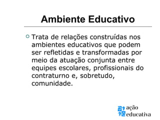 Ambiente Educativo
 Trata de relações construídas nos
ambientes educativos que podem
ser refletidas e transformadas por
meio da atuação conjunta entre
equipes escolares, profissionais do
contraturno e, sobretudo,
comunidade.
 