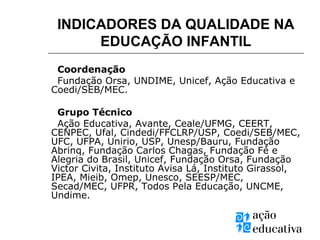INDICADORES DA QUALIDADE NA
EDUCAÇÃO INFANTIL
Coordenação
Fundação Orsa, UNDIME, Unicef, Ação Educativa e
Coedi/SEB/MEC.
Grupo Técnico
Ação Educativa, Avante, Ceale/UFMG, CEERT,
CENPEC, Ufal, Cindedi/FFCLRP/USP, Coedi/SEB/MEC,
UFC, UFPA, Unirio, USP, Unesp/Bauru, Fundação
Abrinq, Fundação Carlos Chagas, Fundação Fé e
Alegria do Brasil, Unicef, Fundação Orsa, Fundação
Victor Civita, Instituto Avisa Lá, Instituto Girassol,
IPEA, Mieib, Omep, Unesco, SEESP/MEC,
Secad/MEC, UFPR, Todos Pela Educação, UNCME,
Undime.
 