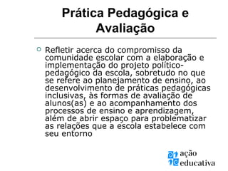 Prática Pedagógica e
Avaliação
 Refletir acerca do compromisso da
comunidade escolar com a elaboração e
implementação do projeto político-
pedagógico da escola, sobretudo no que
se refere ao planejamento de ensino, ao
desenvolvimento de práticas pedagógicas
inclusivas, às formas de avaliação de
alunos(as) e ao acompanhamento dos
processos de ensino e aprendizagem,
além de abrir espaço para problematizar
as relações que a escola estabelece com
seu entorno
 