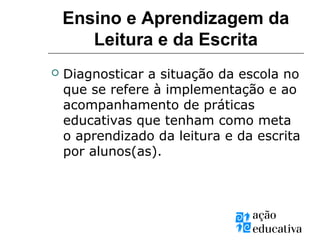 Ensino e Aprendizagem da
Leitura e da Escrita
 Diagnosticar a situação da escola no
que se refere à implementação e ao
acompanhamento de práticas
educativas que tenham como meta
o aprendizado da leitura e da escrita
por alunos(as).
 