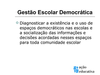 Gestão Escolar Democrática
 Diagnosticar a existência e o uso de
espaços democráticos nas escolas e
a socialização das informações e
decisões acordadas nesses espaços
para toda comunidade escolar
 