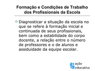 Formação e Condições de Trabalho
dos Profissionais da Escola
 Diagnosticar a situação da escola no
que se refere à formação inicial e
continuada de seus profissionais,
bem como a estabilidade do corpo
docente, a relação entre o número
de professores e o de alunos e
assiduidade da equipe escolar.
 