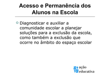 Acesso e Permanência dos
Alunos na Escola
 Diagnosticar e auxiliar a
comunidade escolar a planejar
soluções para a exclusão da escola,
como também a exclusão que
ocorre no âmbito do espaço escolar
 