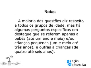 Notas
A maioria das questões diz respeito
a todos os grupos de idade, mas há
algumas perguntas específicas em
destaque que se referem apenas a
bebês (até um ano e meio) e/ou
crianças pequenas (um e meio até
três anos), e outras a crianças (de
quatro até seis anos).
 